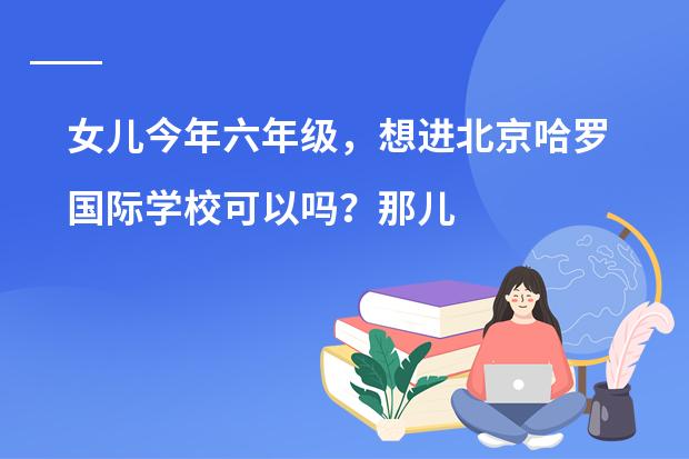 女儿今年六年级,想进北京哈罗国际学校可以吗?那儿怎么样呢?