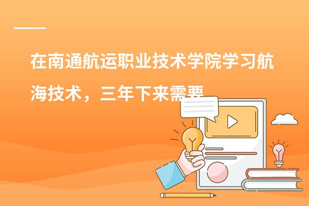 在南通航运职业技术学院学习航海技术，三年下来需要多少钱？国家补助的学费领取需要什么条件？考证呢？