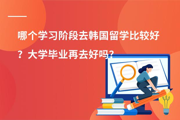 哪个学习阶段去韩国留学比较好？大学毕业再去好吗？韩国哪首学校留学比较好？
