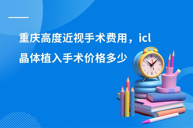 重庆高度近视手术费用，icl晶体植入手术价格多少钱？