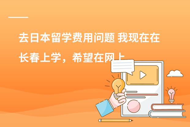 去日本留学费用问题 我现在在长春上学，希望在网上报班学习日语，请教学哥学姐推荐个学校吧，急求，谢谢
