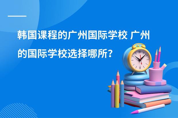 韩国课程的广州国际学校 广州的国际学校选择哪所?