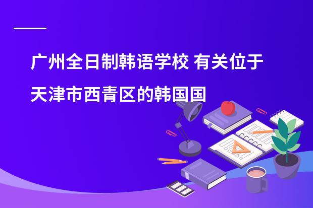 广州全日制韩语学校 有关位于天津市西青区的韩国国际学校的问题