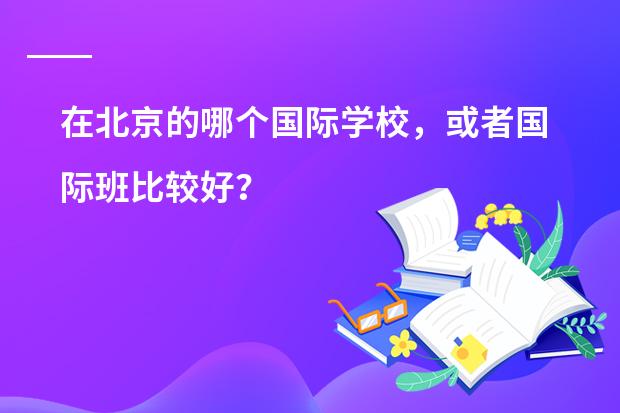 在北京的哪个国际学校,或者国际班比较好?