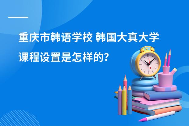 重庆市韩语学校 韩国大真大学课程设置是怎样的？