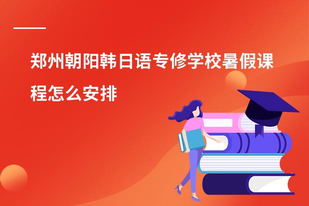 郑州朝阳韩日语专修学校暑假课程怎么安排