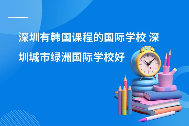 深圳有韩国课程的国际学校 深圳城市绿洲国际学校好么？详细介绍一下