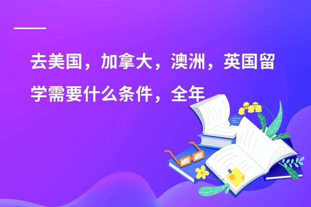 去美国，加拿大，澳洲，英国留学需要什么条件，全年费用（包括学杂费，生活费）一起大约多少钱？