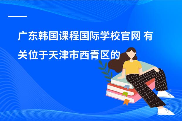 广东韩国课程国际学校官网 有关位于天津市西青区的韩国国际学校的问题