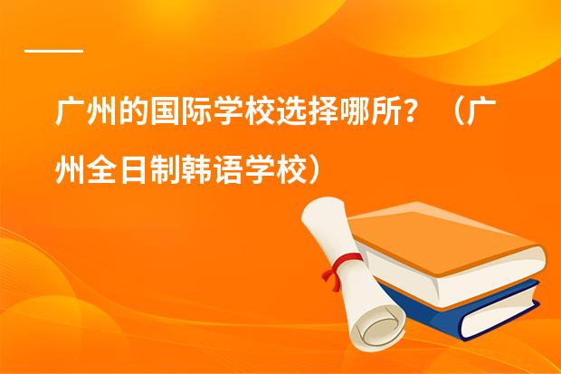 广州的国际学校选择哪所？（广州全日制韩语学校）