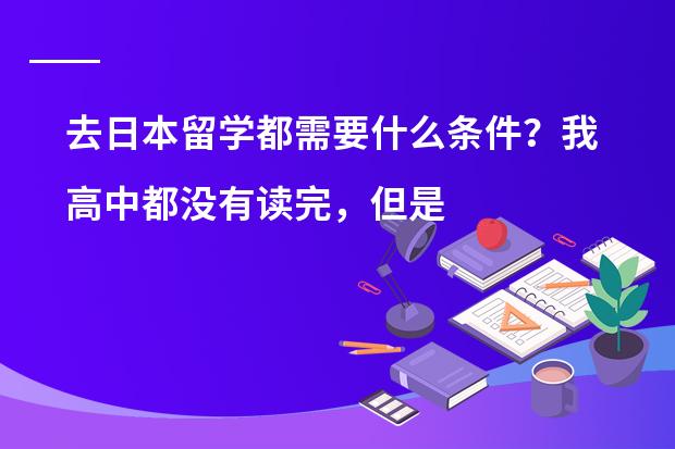 去日本留学都需要什么条件？我高中都没有读完，但是学过大半年的日语，对日语很有兴趣