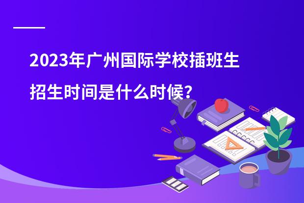 2023年广州国际学校插班生招生时间是什么时候?广州加拿大国际学校