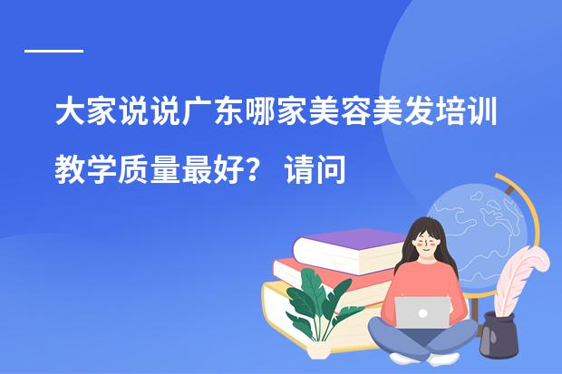 大家说说广东哪家美容美发培训教学质量最好？ 请问大家有什么好的推荐吗？