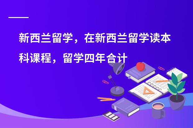 新西兰留学，在新西兰留学读本科课程，留学四年合计要花费多少钱呢？