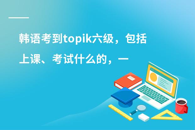 韩语考到topik六级，包括上课、考试什么的，一共大概要多少钱？
