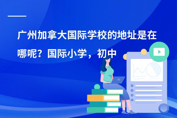 广州加拿大国际学校的地址是在哪呢?国际小学,初中,高中招生