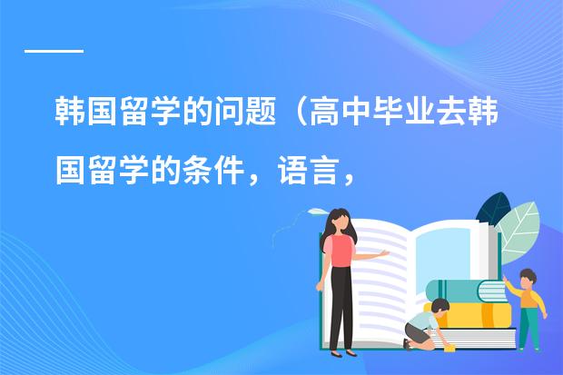 韩国留学的问题（高中毕业去韩国留学的条件，语言，费用，各个方面介绍一下）