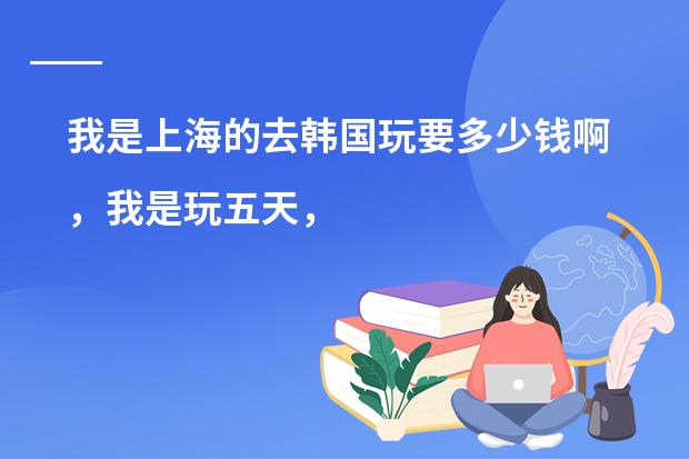 我是上海的去韩国玩要多少钱啊，我是玩五天，