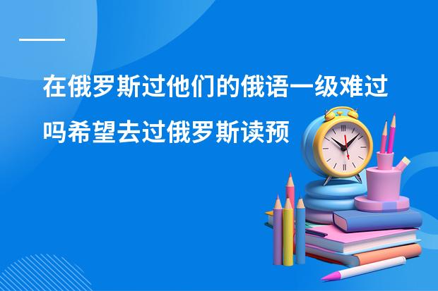 在俄罗斯过他们的俄语一级难过吗希望去过俄罗斯读预科的朋友们给点意见