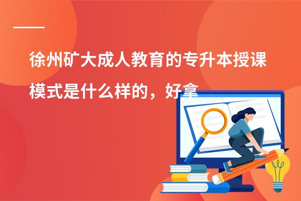 徐州矿大成人教育的专升本授课模式是什么样的，好拿证不?