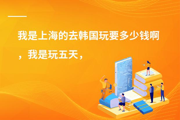 我是上海的去韩国玩要多少钱啊，我是玩五天，
