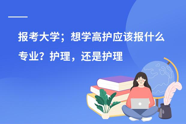 报考大学；想学高护应该报什么专业？护理，还是护理学