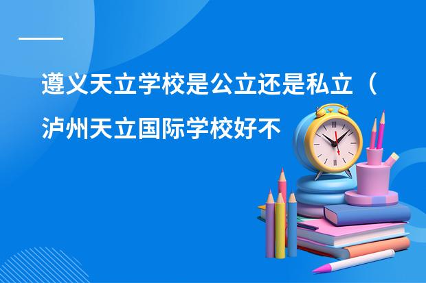 遵义天立学校是公立还是私立(泸州天立国际学校好不好?)