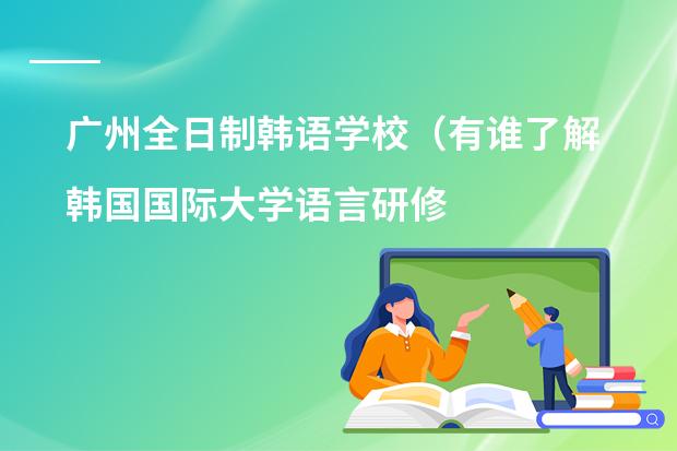广州全日制韩语学校(有谁了解韩国国际大学语言研修班的情况(最好是亲身经历) 悬赏30!!!)