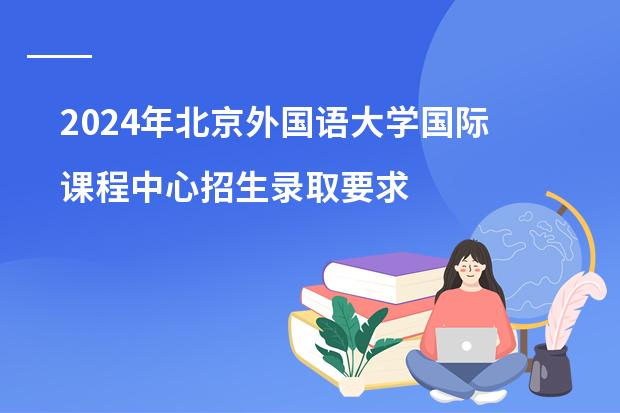 2024年北京外国语大学国际课程中心招生录取要求是什么？