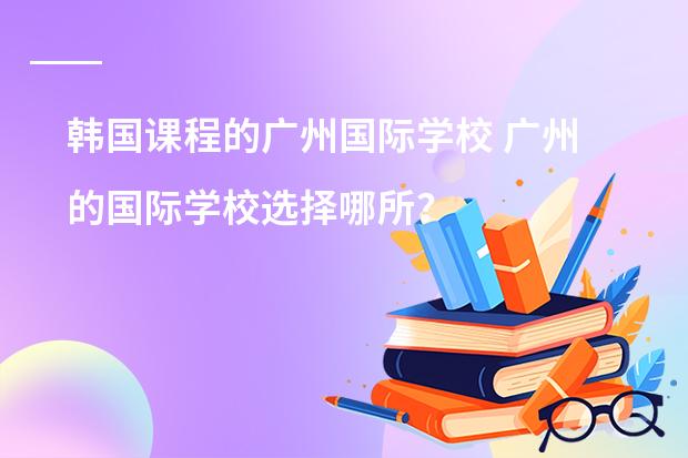 韩国课程的广州国际学校 广州的国际学校选择哪所?