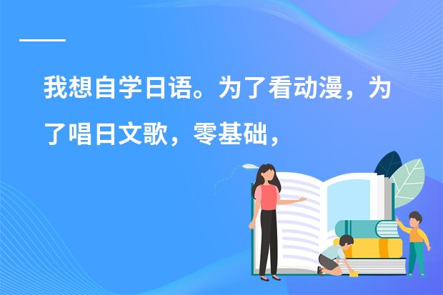 我想自学日语。为了看动漫，为了唱日文歌，零基础，请大家推荐一下教材，学习方法等等~ 谢谢（日本国中生的作息时间是？）