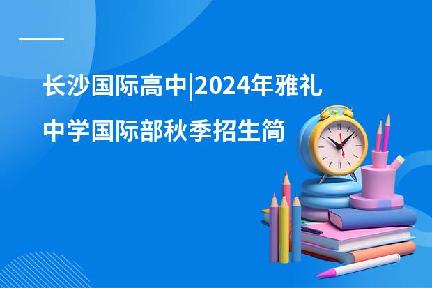 长沙国际高中|2024年雅礼中学国际部秋季招生简章(附最新学费)