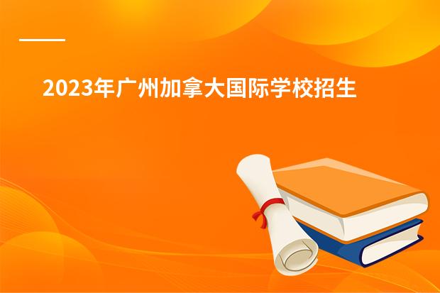 2023年广州加拿大国际学校招生简章报读是怎样的呢?国际小学,初中,高中招生