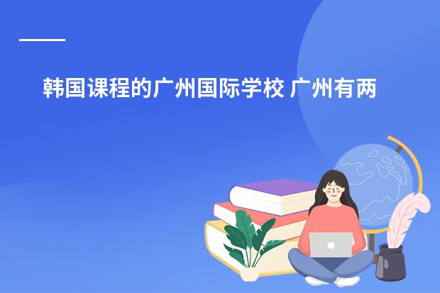 韩国课程的广州国际学校 广州有两所只收外国籍学生的国际学校,一所美国,一所英国,哪所更好些?孩子今年读小学四年级了。