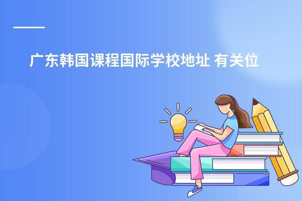 广东韩国课程国际学校地址 有关位于天津市西青区的韩国国际学校的问题