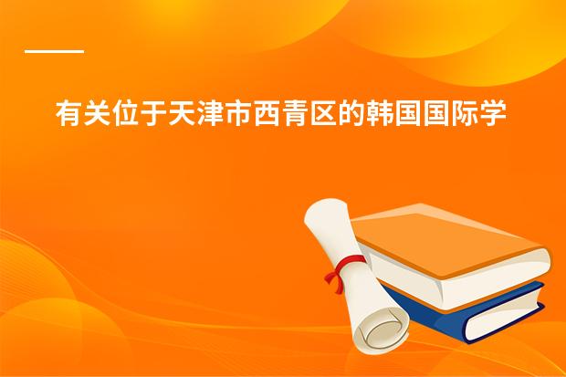 有关位于天津市西青区的韩国国际学校的问题 韩国的华人学校或是国际学校