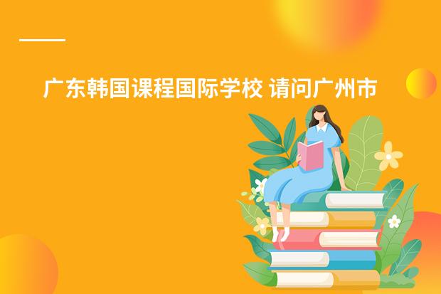广东韩国课程国际学校 请问广州市是否有这样一所正规经营和教学的学校：广州誉德莱国际学校？就想知道它的真实性和详细信息，谢