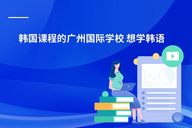 韩国课程的广州国际学校 想学韩语了，求在广州介绍一家韩语培训机构