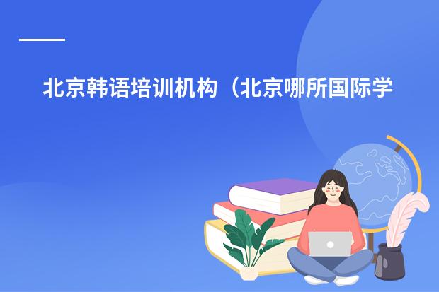 北京韩语培训机构（北京哪所国际学校好，课程比较欧美化的？）