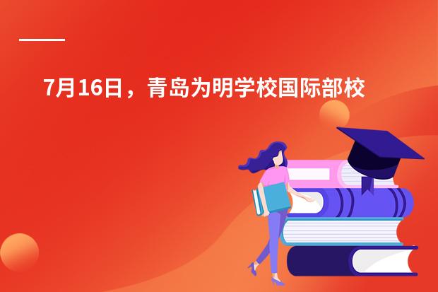 7月16日，青岛为明学校国际部校园开放日