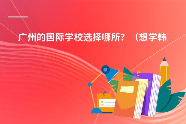 广州的国际学校选择哪所？（想学韩语了，求在广州介绍一家韩语培训机构）
