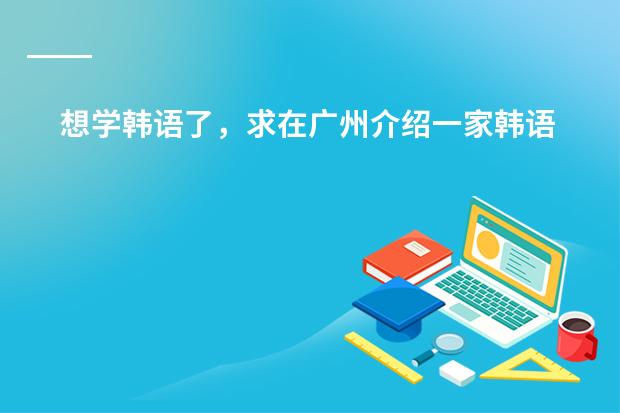 想学韩语了，求在广州介绍一家韩语培训机构（就读广州国际学校，答得好，追加100）