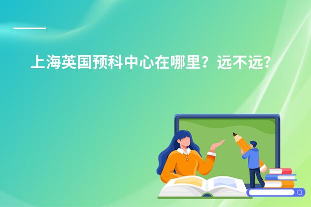 上海英国预科中心在哪里?远不远?周边有啥吃的玩的?
