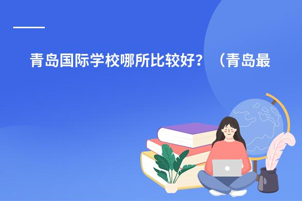 青岛国际学校哪所比较好？（青岛最好的十大私立高中）