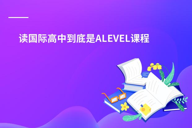 读国际高中到底是ALEVEL课程好还是IB课程好？高分求答案！（关于IB program）
