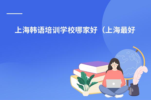 上海韩语培训学校哪家好（上海最好的韩语培训机构是哪家）