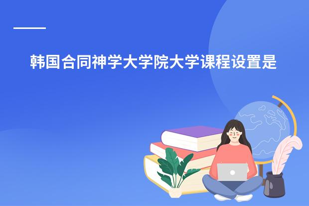 韩国合同神学大学院大学课程设置是怎样的？ 韩国留学学制构成是怎样的？