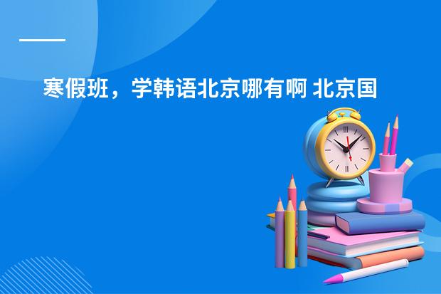 寒假班,学韩语北京哪有啊 北京国贸哪家韩语培训最好?