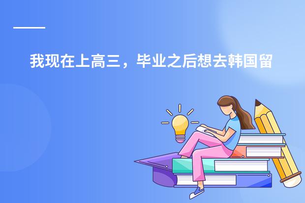 我现在上高三,毕业之后想去韩国留学···需要什么资料或条件吗》》