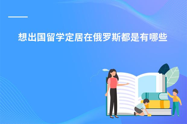 想出国留学定居在俄罗斯都是有哪些条件?